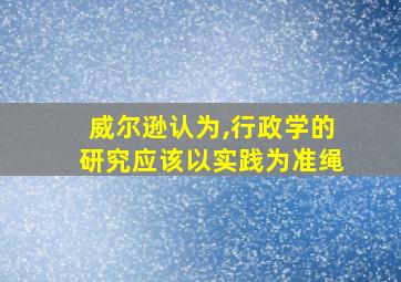 威尔逊认为,行政学的研究应该以实践为准绳