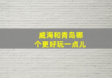 威海和青岛哪个更好玩一点儿