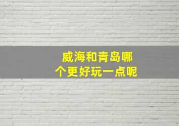 威海和青岛哪个更好玩一点呢