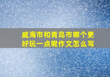 威海市和青岛市哪个更好玩一点呢作文怎么写