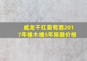 威龙干红葡萄酒2017年橡木桶5年陈酿价格