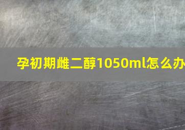 孕初期雌二醇1050ml怎么办