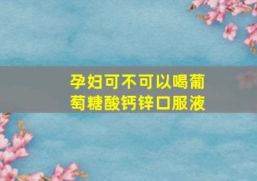 孕妇可不可以喝葡萄糖酸钙锌口服液