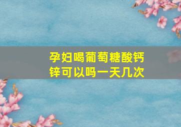 孕妇喝葡萄糖酸钙锌可以吗一天几次