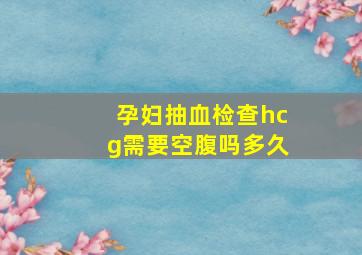 孕妇抽血检查hcg需要空腹吗多久