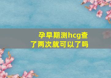 孕早期测hcg查了两次就可以了吗