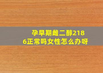 孕早期雌二醇2186正常吗女性怎么办呀