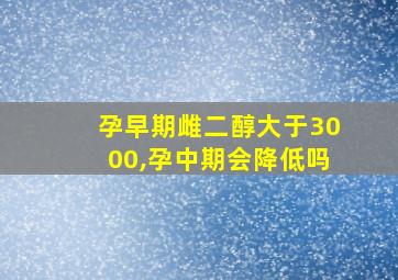 孕早期雌二醇大于3000,孕中期会降低吗