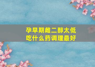 孕早期雌二醇太低吃什么药调理最好