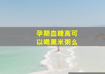 孕期血糖高可以喝黑米粥么