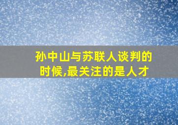 孙中山与苏联人谈判的时候,最关注的是人才