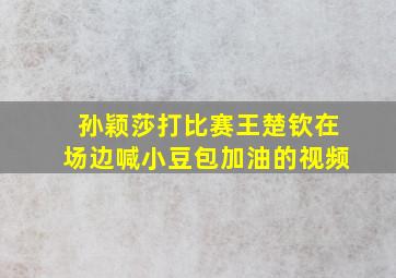 孙颖莎打比赛王楚钦在场边喊小豆包加油的视频