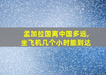 孟加拉国离中国多远,坐飞机几个小时能到达