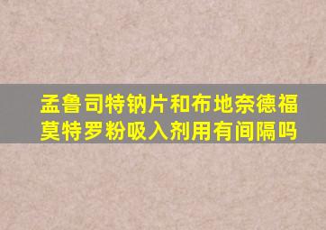 孟鲁司特钠片和布地奈德福莫特罗粉吸入剂用有间隔吗