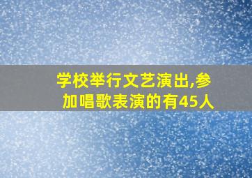 学校举行文艺演出,参加唱歌表演的有45人