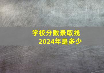 学校分数录取线2024年是多少