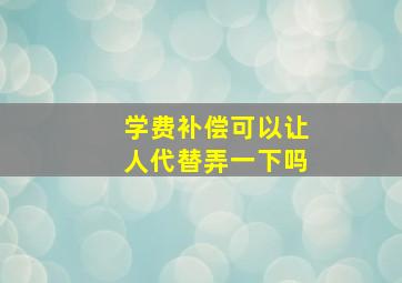 学费补偿可以让人代替弄一下吗