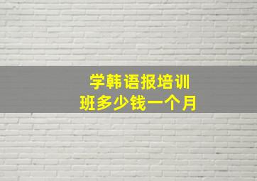 学韩语报培训班多少钱一个月