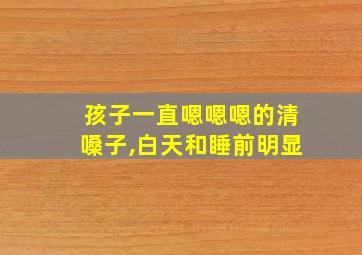 孩子一直嗯嗯嗯的清嗓子,白天和睡前明显