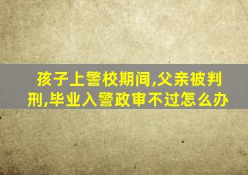 孩子上警校期间,父亲被判刑,毕业入警政审不过怎么办