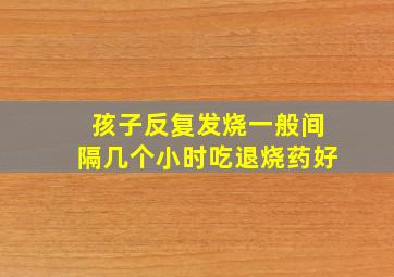 孩子反复发烧一般间隔几个小时吃退烧药好