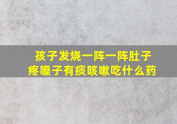 孩子发烧一阵一阵肚子疼嗓子有痰咳嗽吃什么药