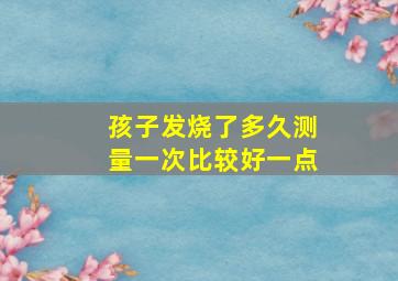 孩子发烧了多久测量一次比较好一点