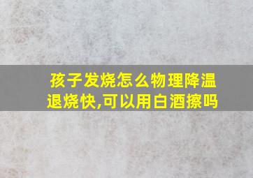 孩子发烧怎么物理降温退烧快,可以用白酒擦吗