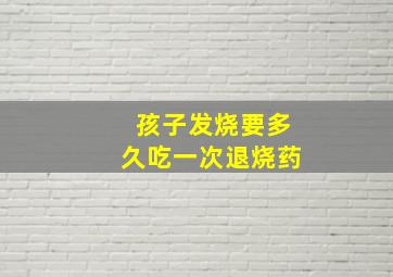 孩子发烧要多久吃一次退烧药