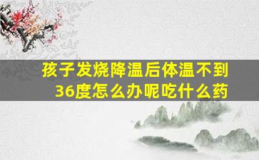 孩子发烧降温后体温不到36度怎么办呢吃什么药