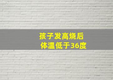 孩子发高烧后体温低于36度