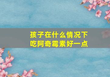 孩子在什么情况下吃阿奇霉素好一点