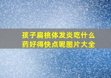 孩子扁桃体发炎吃什么药好得快点呢图片大全