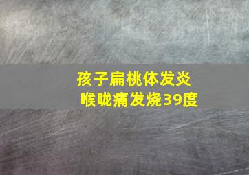 孩子扁桃体发炎喉咙痛发烧39度