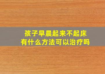 孩子早晨起来不起床有什么方法可以治疗吗