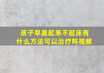 孩子早晨起来不起床有什么方法可以治疗吗视频