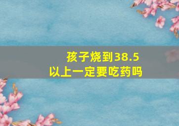 孩子烧到38.5以上一定要吃药吗