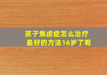 孩子焦虑症怎么治疗最好的方法16岁了呢