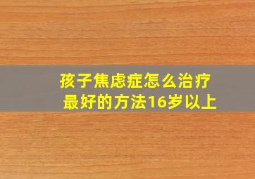 孩子焦虑症怎么治疗最好的方法16岁以上