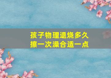 孩子物理退烧多久擦一次澡合适一点