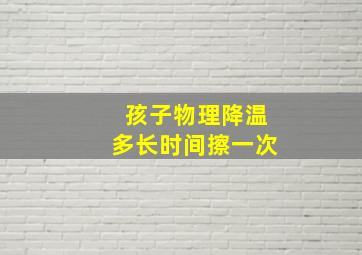 孩子物理降温多长时间擦一次