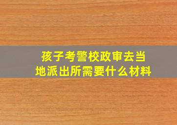 孩子考警校政审去当地派出所需要什么材料