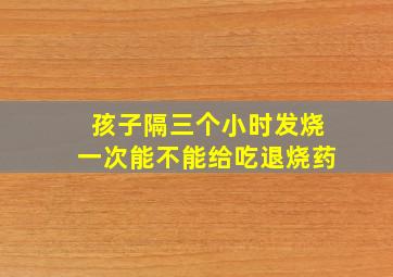 孩子隔三个小时发烧一次能不能给吃退烧药