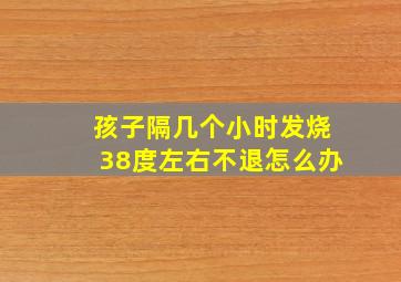 孩子隔几个小时发烧38度左右不退怎么办