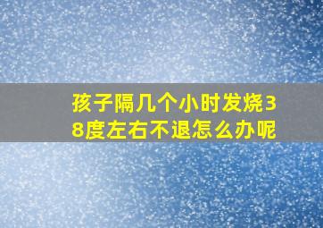 孩子隔几个小时发烧38度左右不退怎么办呢