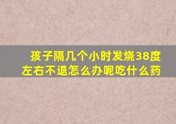 孩子隔几个小时发烧38度左右不退怎么办呢吃什么药