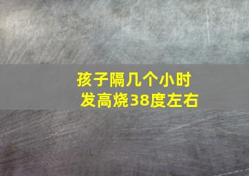 孩子隔几个小时发高烧38度左右