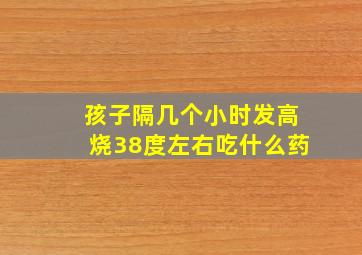 孩子隔几个小时发高烧38度左右吃什么药