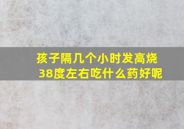 孩子隔几个小时发高烧38度左右吃什么药好呢