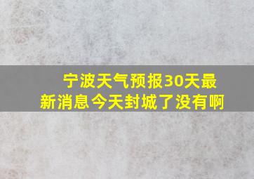 宁波天气预报30天最新消息今天封城了没有啊